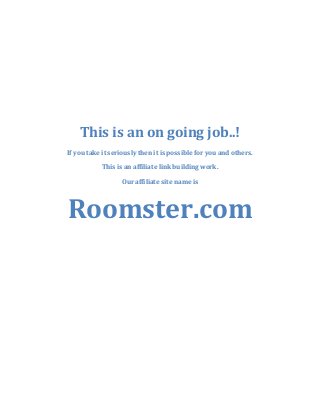 This is an on going job..!
If you take it seriously then it is possible for you and others.
This is an affiliate link building work.
Our affiliate site name is

Roomster.com

 