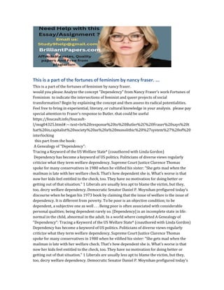 This is a part of the fortunes of feminism by nancy fraser. ...
This is a part of the fortunes of feminism by nancy fraser.
would you please Analyze the concept "Dependency" from Nancy Fraser's work Fortunes of
Feminism to indicate the intersections of feminist and queer projects of social
transformation? Begin by explaining the concept and then assess its radical potentialities.
Feel free to bring in experiential, literary, or cultural knowledge in your analysis. please pay
special attention to Fraser's response to Butler. that could be useful
https://foucault.info/foucault-
l/msg04325.html#:~:text=In%20response%20to%20Butler%2C%20Fraser%20says%20t
hat%20in,capitalist%20society%20as%20a%20monolithic%20%27system%27%20of%20
interlocking
this part from the book:
A Genealogy of "Dependency":
Tracing a Keyword of the US Welfare State* (coauthored with Linda Gordon)
Dependency has become a keyword of US politics. Politicians of diverse views regularly
criticize what they term welfare dependency. Supreme Court Justice Clarence Thomas
spoke for many conservatives in 1980 when he vilified his sister: "She gets mad when the
mailman is late with her welfare check. That's how dependent she is. What's worse is that
now her kids feel entitled to the check, too. They have no motivation for doing better or
getting out of that situation." 1 Liberals are usually less apt to blame the victim, but they,
too, decry welfare dependency. Democratic Senator Daniel P. Moynihan prefigured today's
discourse when he began his 1973 book by claiming that the issue of welfare is the issue of
dependency. It is different from poverty. To be poor is an objective condition; to be
dependent, a subjective one as well . . . Being poor is often associated with considerable
personal qualities; being dependent rarely so. [Dependency] is an incomplete state in life:
normal in the child, abnormal in the adult. In a world where completed A Genealogy of
"Dependency": Tracing a Keyword of the US Welfare State* (coauthored with Linda Gordon)
Dependency has become a keyword of US politics. Politicians of diverse views regularly
criticize what they term welfare dependency. Supreme Court Justice Clarence Thomas
spoke for many conservatives in 1980 when he vilified his sister: "She gets mad when the
mailman is late with her welfare check. That's how dependent she is. What's worse is that
now her kids feel entitled to the check, too. They have no motivation for doing better or
getting out of that situation." 1 Liberals are usually less apt to blame the victim, but they,
too, decry welfare dependency. Democratic Senator Daniel P. Moynihan prefigured today's
 