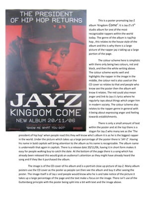 This is a poster promoting Jay-Z
album ‘Kingdom Come’. It is Jay-Z’s 9th
studio album for one of the most
recognizable rappers within the world
today. The genre of the album is rap/hip
hop , this relates to the house style of the
album and this is why there is a large
picture of the rapper jay z taking up a large
portion of the page.
The colour scheme here is simplistic
with there only being two colours, red and
black, and then the white writing above.
The colour scheme works well and
highlights the rapper in the image in the
middle, the colour red is also used on the
CD cover so relates to that and people who
know see the poster then the album will
know it relates. The red could also mean
anger and link to Jay-z’s lyrics where he
regularly raps about things which anger him
in modern society. The colour scheme also
relates to the rapper genre in general with
it being about expressing anger and feeling
towards establishments.
There is only a small amount of text
within the poster and at the top there is a
slogan for Jay-Z who many see as the ‘The
president of hip hop’ when people read this they will know who’s album it is as he is the biggest rapper
in the world. Under the picture which takes up a large percentage of the poster there is ‘JAY-Z’ .Having
his name in bold capitals will bring attention to the album as his name is recognizable. The album name
is underneath that again in capitals. There is a release date 20/11/06, having it in short form makes it
easy for people walking buy to catch the date. At the bottom of the page there is a song which has
already been released this would grab an audience’s attention as they might have already heard the
song and if they like it purchased the album.
The image is of the CD cover of his album and is a portrait close up picture of Jay-Z. Many album
posters use the CD cover as the poster as people can then see the album and buy it after seeing the
poster. The image itself is of Jay z and people would know who he is and take notice of the picture it
takes up a large percentage of the page and the text make u focus on the image. There isn’t use of the
Guttenberg principle with the poster being split into a bit with text and the image above.
 