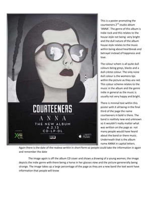 This is a poster promoting the
courteeners 2nd
studio ablum
‘ANNA’. The genre of this album is
Indie rock and this relates to the
house style not being very bright
and the dull nature of the album
house style relates to the music
within being about heartbreak and
betrayel instead of happiness and
love.
The colour schem is all quite dull
colours being greys, blacks and a
dull crème colour. The only none
dull colour is the womens lips
within the picture as they are red.
This colour scheme relates to the
music in the album and the genre
indie in general as the music is
usually not very happy and bright.
There is mininal text within this
poster with it all being in the final
third of the page the name
courteeners in bold is there. The
band is realtivly new and unknown
so it wouldn’t really matter what
was written on the page as not
many people would have heard
about the band or there music.
Underneath that is the album
name ANNA in capital letters.
Again there is the date of the realese writtin in short form so people could take the information in again
and remember the date
The image again is off the album CD cover and shows a drawing of a young women, the image
depicts the indie genre with there being a horse in her glasses view and the picture genererally being
strange. The image takes up a large percentage of the page as they are a new band the text wont have
information that people will know
 