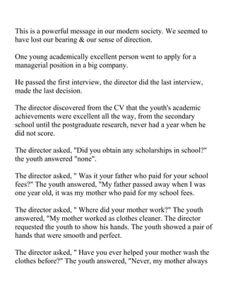 This is a powerful message in our modern society. We seemed to
have lost our bearing & our sense of direction.

One young academically excellent person went to apply for a
managerial position in a big company.

He passed the first interview, the director did the last interview,
made the last decision.

The director discovered from the CV that the youth's academic
achievements were excellent all the way, from the secondary
school until the postgraduate research, never had a year when he
did not score.

The director asked, "Did you obtain any scholarships in school?"
the youth answered "none".

The director asked, " Was it your father who paid for your school
fees?" The youth answered, "My father passed away when I was
one year old, it was my mother who paid for my school fees.

The director asked, " Where did your mother work?" The youth
answered, "My mother worked as clothes cleaner. The director
requested the youth to show his hands. The youth showed a pair of
hands that were smooth and perfect.

The director asked, " Have you ever helped your mother wash the
clothes before?" The youth answered, "Never, my mother always
 