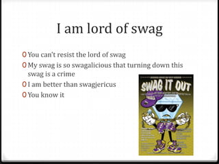 I am lord of swag
0 You can’t resist the lord of swag
0 My swag is so swagalicious that turning down this
  swag is a crime
0 I am better than swagjericus
0 You know it
 