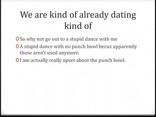 We are kind of already dating
           kind of
0 So why not go out to a stupid dance with me
0 A stupid dance with no punch bowl becuz apparently
  those aren’t used anymore.
0 I am actually really upset about the punch bowl.
 
