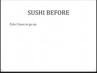 SUSHI BEFORE
0 do I have to go on
 