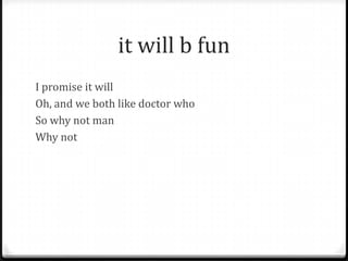 it will b fun
I promise it will
Oh, and we both like doctor who
So why not man
Why not
 