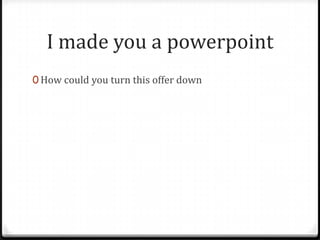 I made you a powerpoint
0 How could you turn this offer down
 