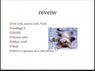 reveiw
0 I’m cool, you’re cool. Yeah
0 sw@gg13
0 SUSHI
0 Doctor who
0 Other stuff
0 Yeah
0 Here’s a picture of a cute kitten ^^
 