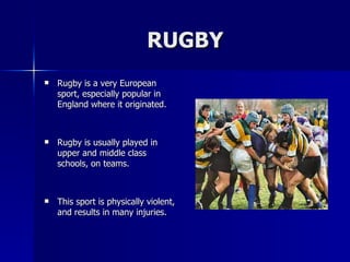 RUGBY Rugby is a very European sport, especially popular in England where it originated. Rugby is usually played in upper and middle class schools, on teams.  This sport is physically violent, and results in many injuries. 