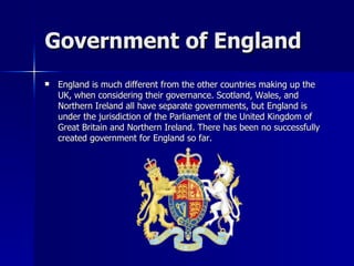 Government of England England is much different from the other countries making up the UK, when considering their governance. Scotland, Wales, and Northern Ireland all have separate governments, but England is under the jurisdiction of the Parliament of the United Kingdom of Great Britain and Northern Ireland. There has been no successfully created government for England so far. 