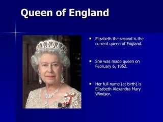 Queen of England Elizabeth the second is the current queen of England. She was made queen on February 6, 1952. Her full name (at birth) is Elizabeth Alexandra Mary Windsor. 