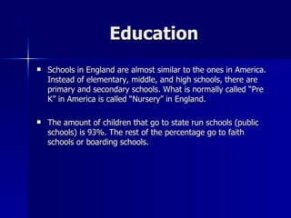 Education Schools in England are almost similar to the ones in America. Instead of elementary, middle, and high schools, there are primary and secondary schools. What is normally called “Pre K” in America is called “Nursery” in England. The amount of children that go to state run schools (public schools) is 93%. The rest of the percentage go to faith schools or boarding schools.  