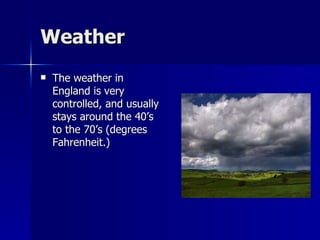 Weather The weather in England is very controlled, and usually stays around the 40’s to the 70’s (degrees Fahrenheit.) 