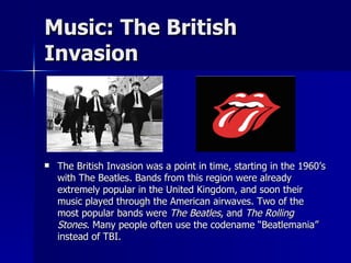 Music: The British Invasion The British Invasion was a point in time, starting in the 1960’s with The Beatles. Bands from this region were already extremely popular in the United Kingdom, and soon their music played through the American airwaves. Two of the most popular bands were  The Beatles , and  The Rolling Stones . Many people often use the codename “Beatlemania” instead of TBI.  