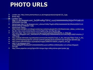 PHOTO URLS London eye: http://www.premiumtours.co.uk/images/product/original/132_2.jpg British flag:  London eye: http://1.bp.blogspot.com/_Dx20fFmsfKg/TOFnZ_nycsI/AAAAAAAAAAs/thQvbTHYUa8/s1600/london-eye.jpg Stonehenge:http://1.bp.blogspot.com/_xEehooYC6Rk/TAgA2rxEMbI/AAAAAAAACS8/3MshAnXDDVY/s1600/stonehenge-wallpaper-1.jpg Westminster Abbey:  http://www.ecenglish.com/blogs/London/wp-content/uploads/2011/02/Westminster_Abbey_Londra1.jpg Big Ben:http://www.londonbyclick.com/imgallery/big_ben/Big-Ben.jpg Fish and chips:  http://www.drvino.com/wp-content/uploads/2009/06/fish_n_chips.jpg http://4.bp.blogspot.com/_clW92NzmFvI/TUS86EgZQrI/AAAAAAAAEi0/2io7Lo9x2WQ/s1600/Yorkshire_Pudding.jpg http://upload.wikimedia.org/wikipedia/commons/thumb/0/01/Toad_in_the_hole.jpg/750px-Toad_in_the_hole.jpg http://britishsignlanguage101.com/wp-content/uploads/2010/10/british-sign-language-alphabet.jpg http://www.watchthisspace.ca/pixelpost/images/20060707160034_england_rain.jpg http://1.bp.blogspot.com/-yU4mvdBaQaM/TRCe6ozoR7I/AAAAAAAAAMo/upJa1osP8Dk/s1600/beatles+at+aribeqz-blogspot-com.jpg http://www.popartuk.com/g/l/lgmr638+tongue-logo-rolling-stones-giant-poster.jpg 