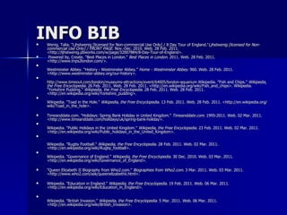 INFO BIB Wenig, Talia. "Ljhstwenig [licensed for Non-commercial Use Only] / 8 Day Tour of England." Ljhstwenig [licensed for Non-commercial Use Only] / FRONT PAGE . Nov.-Dec. 2010. Web. 28 Feb. 2011. <http://ljhstwenig.pbworks.com/w/page/32007884/8-Day-Tour-of-England>. Powered by, Create. "Best Places in London."  Best Places in London . 2011. Web. 28 Feb. 2011. <http://www.trips2london.com/>. Westminster Abbey. "History - Westminster Abbey."  Home - Westminster Abbey . 960. Web. 28 Feb. 2011. <http://www.westminster-abbey.org/our-history>. http://www.timeout.com/london/museums-attractions/event/64005/london-aquarium  Wikipedia. "Fish and Chips."  Wikipedia, the Free Encyclopedia . 26 Feb. 2011. Web. 28 Feb. 2011. <http://en.wikipedia.org/wiki/Fish_and_chips>. Wikipedia. "Yorkshire Pudding."  Wikipedia, the Free Encyclopedia . 28 Feb. 2011. Web. 28 Feb. 2011. <http://en.wikipedia.org/wiki/Yorkshire_pudding>. Wikipedia. "Toad in the Hole."  Wikipedia, the Free Encyclopedia . 13 Feb. 2011. Web. 28 Feb. 2011. <http://en.wikipedia.org/wiki/Toad_in_the_hole>. Timeanddate.com. "Holidays: Spring Bank Holiday in United Kingdom."  Timeanddate.com . 1995-2011. Web. 02 Mar. 2011. <http://www.timeanddate.com/holidays/uk/spring-bank-holiday>. Wikipedia. "Public Holidays in the United Kingdom."  Wikipedia, the Free Encyclopedia . 23 Feb. 2011. Web. 02 Mar. 2011. <http://en.wikipedia.org/wiki/Public_holidays_in_the_United_Kingdom>. Wikipedia. "Rugby Football."  Wikipedia, the Free Encyclopedia . 28 Feb. 2011. Web. 02 Mar. 2011. <http://en.wikipedia.org/wiki/Rugby_football>. Wikipedia. "Governance of England."  Wikipedia, the Free Encyclopedia . 30 Dec. 2010. Web. 03 Mar. 2011. <http://en.wikipedia.org/wiki/Governance_of_England>. "Queen Elizabeth II Biography from Who2.com."  Biographies from Who2.com . 3 Mar. 2011. Web. 03 Mar. 2011. <http://www.who2.com/ask/queenelizabethii.html>. Wikipedia. "Education in England."  Wikipedia, the Free Encyclopedia . 19 Feb. 2011. Web. 06 Mar. 2011. <http://en.wikipedia.org/wiki/Education_in_England>. Wikipedia. "British Invasion."  Wikipedia, the Free Encyclopedia . 5 Mar. 2011. Web. 06 Mar. 2011. <http://en.wikipedia.org/wiki/British_Invasion>. 