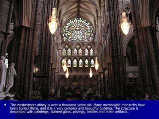 The westminster abbey is over a thousand years old. Many memorable monarchs have been buried there, and it is a very complex and beautiful building. The structure is decorated with paintings, stained glass, pavings, textiles and other artifacts.  