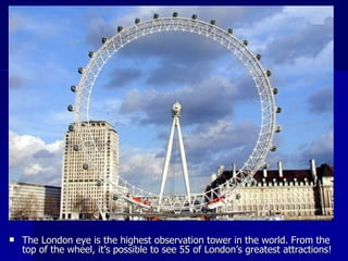 The London eye is the highest observation tower in the world. From the top of the wheel, it’s possible to see 55 of London’s greatest attractions! 