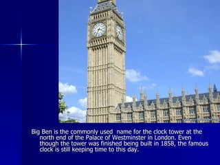 Big Ben is the commonly used  name for the clock tower at the north end of the Palace of Westminster in London. Even though the tower was finished being built in 1858, the famous clock is still keeping time to this day. 
