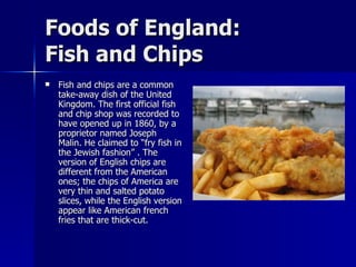 Foods of England:  Fish and Chips Fish and chips are a common take-away dish of the United Kingdom. The first official fish and chip shop was recorded to have opened up in 1860, by a proprietor named Joseph Malin. He claimed to “fry fish in the Jewish fashion” . The version of English chips are different from the American ones; the chips of America are very thin and salted potato slices, while the English version appear like American french fries that are thick-cut.  