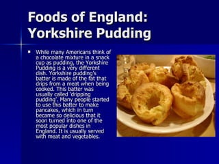 Foods of England: Yorkshire Pudding While many Americans think of a chocolate mixture in a snack cup as pudding, the Yorkshire Pudding is a very different dish. Yorkshire pudding’s batter is made of the fat that drips from a meat when being cooked. This batter was usually called ‘dripping pudding’. Many people started to use this batter to make pancakes, which in turn became so delicious that it soon turned into one of the most popular dishes in England. It is usually served with meat and vegetables. 
