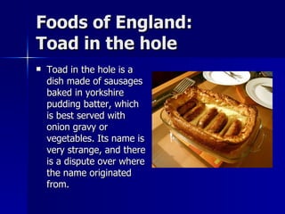 Foods of England: Toad in the hole Toad in the hole is a dish made of sausages baked in yorkshire pudding batter, which is best served with onion gravy or vegetables. Its name is very strange, and there is a dispute over where the name originated from. 