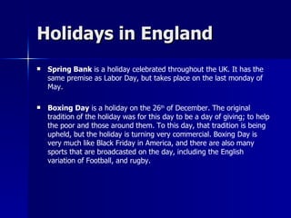 Holidays in England Spring Bank  is a holiday celebrated throughout the UK. It has the same premise as Labor Day, but takes place on the last monday of May. Boxing Day  is a holiday on the 26 th  of December. The original tradition of the holiday was for this day to be a day of giving; to help the poor and those around them. To this day, that tradition is being upheld, but the holiday is turning very commercial. Boxing Day is very much like Black Friday in America, and there are also many sports that are broadcasted on the day, including the English variation of Football, and rugby.  