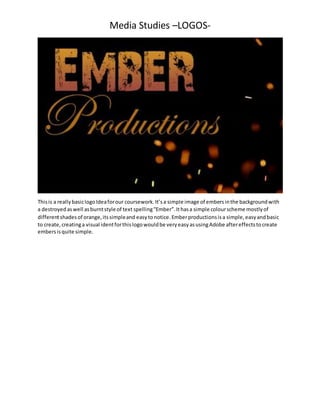 Media Studies –LOGOS-
Thisis a reallybasiclogoIdeaforour coursework.It’sa simple image of embersinthe backgroundwith
a destroyedaswell asburntstyle of text spelling“Ember”.Ithasa simple colourscheme mostlyof
differentshadesof orange,itssimpleand easytonotice. Emberproductionsisa simple,easyandbasic
to create,creatinga visual identforthislogowouldbe veryeasyasusingAdobe aftereffectstocreate
embersisquite simple.
 