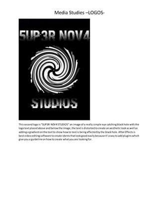 Media Studies –LOGOS-
Thissecondlogois“5UP3R N0V4 STUDIOS” an image of a really simple eye catchingblackhole withthe
logot...