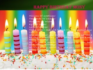 Happy BirtHDay Mony
Millions Of Greetings!
Thousands Of Colours!
Hundreds Of Wishes!
Kg’s Of Cakes!
Lot’s Of Smiles!
That’s What I Ask God to Give You Throughout Your
Life
Who cares about your birthday. I mean, it’s not like a
holiday or something. Lol, Kidding, Wish you a very
Happy Birthday!
Age is just a number. What matters is your hard
work. Happy Birthday!
Wishing a very special day to a very special person.
Happy Birthday!
 