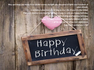 May god keep you away from all the warries and gift you thousand of lights and hundreds of
years ahead..
A birthday is the most special day in one’s life. Enjoy it to the fullest.
The sun is shining more brightly today as a way to wish you happy birthday.
I wish you an outstanding and fabulous birthday.
Happy birthday to the most wonderful person on earth!
Let this day be full of joy and celebration.
Age hasn't spoiled you a bit!
 