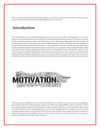 This is a solution ofMotivational Theories Assignment in whichwediscussthechiefobjectiveofmost people
who start businessesis to maximizeprofitbyofferinggoods or services.
Introduction
The chiefobjective ofmost peoplewho startbusinessesis to maximize profit by offering goods or services.
Some startorganizationsnot to makeprofits,butto provideneededgoodsand services.It becomes extremely
hard to providetheproducts solely as the client baseincreases.Therefore,people requirethe help of others to
sustaintheirproduction. Thepeoplewho start arecalledemployersand thosecalled upon aretheemployees. It
is importantfortheemployersandemployeesto co-existpeacefully andto have mutual respectforeach other.
For the production ofgoods and services,inputsareimperative;rawmaterials,labor, entrepreneurship, capital
and spaceforeitherstorage, production orboth.Laboris veryimportantbecause, with allotherresources, the
outputcannot beproducedwithout labor.Laboris the factorof production that comprises of all the people
taskedwiththeproductionofgoodsand services. To operate effectively and realize the objectives of any
institution,it is important to work with peoplewho havethenecessaryqualifications, skills, and experience.
When someoneis employed,there is a needto ensurethere is a contract. A contract is an understanding or
agreementbetweentheemployerandtheemployee. Itoutlinestheresponsibilities, rights, and duties of both
the employer and the employee. Theassumption is thata contractneeds to bea writtendocument. The reality
is that the contractcan bea verbal agreement. It can also be a handbook for the employee, a letter on the
company’s noticeboard oreven partoftheofferletterfromthe employer. Even in thecasethatthecontract is a
written document,thereis probably some part of the contract that is not always written. For example, an
employee should not steal from their employer.
 