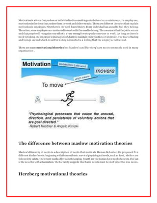 Motivation is a force thatpushesan individual to do somethingor to behave in a certain way. In employees,
motivationis theforcethatpushesthemto work anddeliverresults.Therearedifferent theories that explain
motivationin employees. Firstthere is theneed-basedtheory. Every individual has a needto feel they belong.
Therefore,someemployeesaremotivatedto work with theneed to belong.The assurancethat the jobis secure
and that peoplewillrecognizeyoureffortis a very strong forceto push someone to work. As long as there is
need to belong,theemployeewillalways work hardto maintaintheirposition or improve. The fear of failing
and beings sacked which result to feeling unwanted is a feeling that the employee will avoid.
There aremany motivationaltheories but Maslow's and Herzberg's are most commonly used in many
organization .
The difference between maslow motivation theories
Maslow's Hierarchy of needs is a description of needs that motivate Human Behavior. He proposed five
different kindsofneeds,beginningwiththemostbasic:survival physiologicalneeds,such as food, shelter are
followedby safety.Thenthere needsofloveandbelonging.Fourth arethehumanhaveneedofesteem.The last
is the needforself-actualization. Thehierarchy suggests that basic needs must be met prior the less needs.
Herzberg motivational theories
 