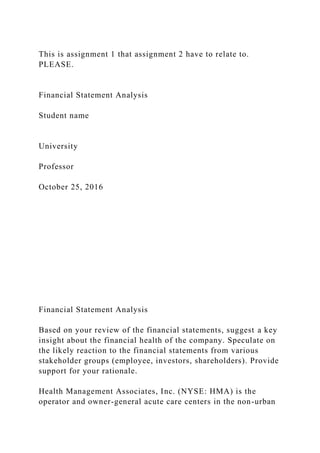 This is assignment 1 that assignment 2 have to relate to.
PLEASE.
Financial Statement Analysis
Student name
University
Professor
October 25, 2016
Financial Statement Analysis
Based on your review of the financial statements, suggest a key
insight about the financial health of the company. Speculate on
the likely reaction to the financial statements from various
stakeholder groups (employee, investors, shareholders). Provide
support for your rationale.
Health Management Associates, Inc. (NYSE: HMA) is the
operator and owner-general acute care centers in the non-urban
 
