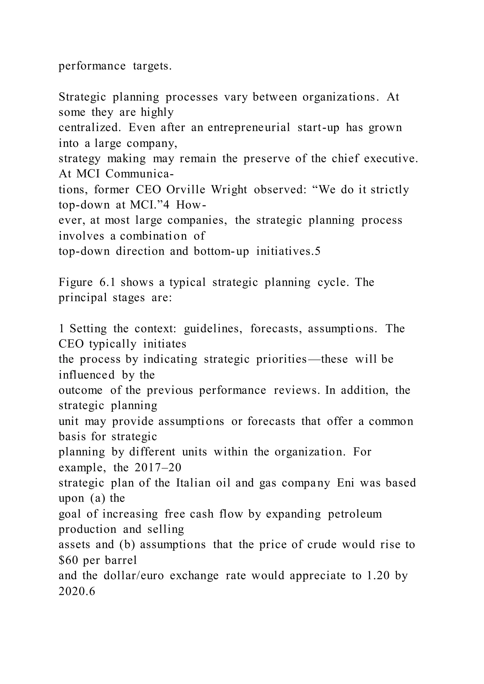 performance targets.
Strategic planning processes vary between organizations. At
some they are highly
centralized. Even after an entrepreneurial start-up has grown
into a large company,
strategy making may remain the preserve of the chief executive.
At MCI Communica-
tions, former CEO Orville Wright observed: “We do it strictly
top-down at MCI.”4 How-
ever, at most large companies, the strategic planning process
involves a combination of
top-down direction and bottom-up initiatives.5
Figure 6.1 shows a typical strategic planning cycle. The
principal stages are:
1 Setting the context: guidelines, forecasts, assumptions. The
CEO typically initiates
the process by indicating strategic priorities—these will be
influenced by the
outcome of the previous performance reviews. In addition, the
strategic planning
unit may provide assumptions or forecasts that offer a common
basis for strategic
planning by different units within the organization. For
example, the 2017–20
strategic plan of the Italian oil and gas company Eni was based
upon (a) the
goal of increasing free cash flow by expanding petroleum
production and selling
assets and (b) assumptions that the price of crude would rise to
$60 per barrel
and the dollar/euro exchange rate would appreciate to 1.20 by
2020.6
 