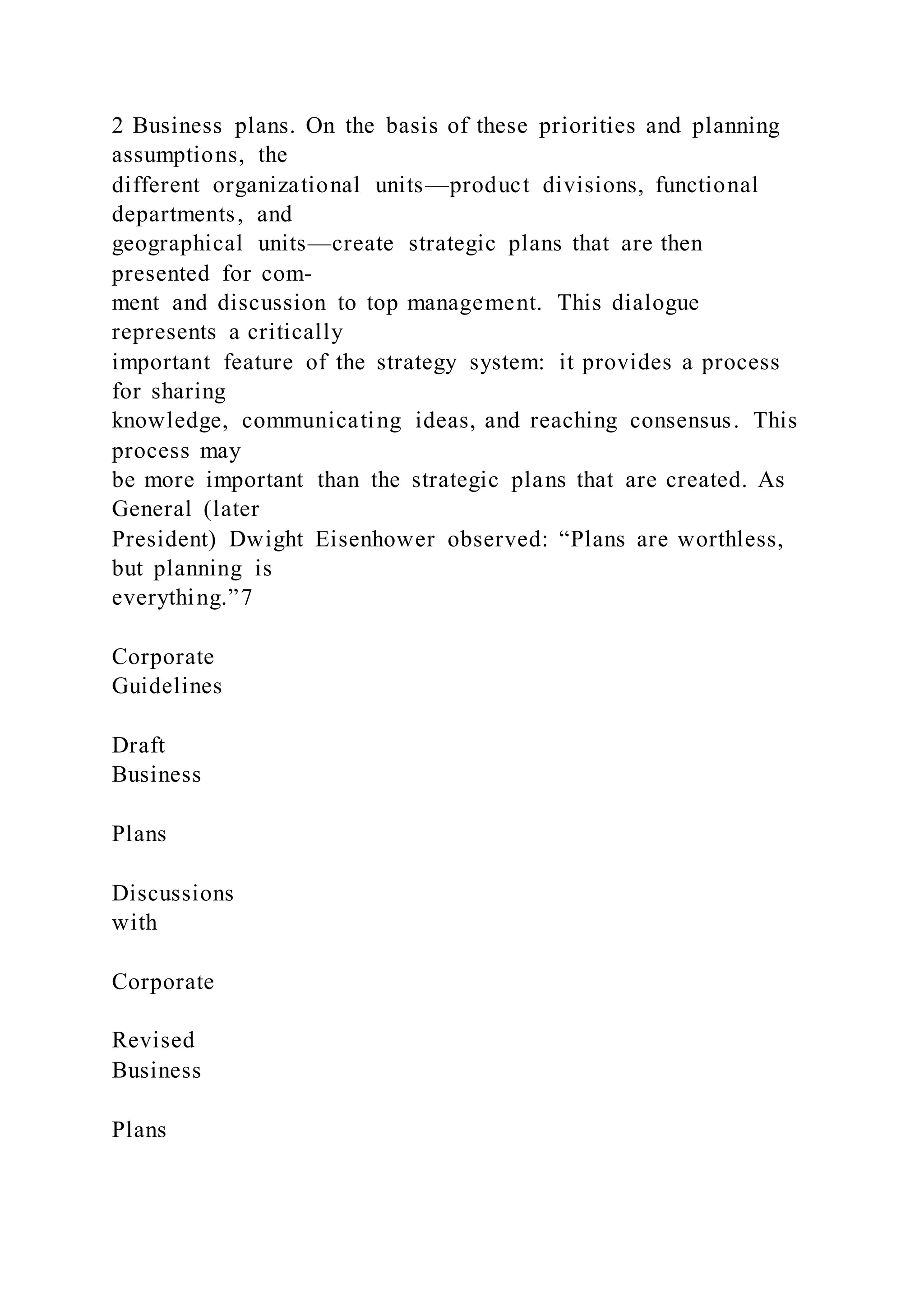 2 Business plans. On the basis of these priorities and planning
assumptions, the
different organizational units—product divisions, functional
departments, and
geographical units—create strategic plans that are then
presented for com-
ment and discussion to top management. This dialogue
represents a critically
important feature of the strategy system: it provides a process
for sharing
knowledge, communicating ideas, and reaching consensus. This
process may
be more important than the strategic plans that are created. As
General (later
President) Dwight Eisenhower observed: “Plans are worthless,
but planning is
everything.”7
Corporate
Guidelines
Draft
Business
Plans
Discussions
with
Corporate
Revised
Business
Plans
 