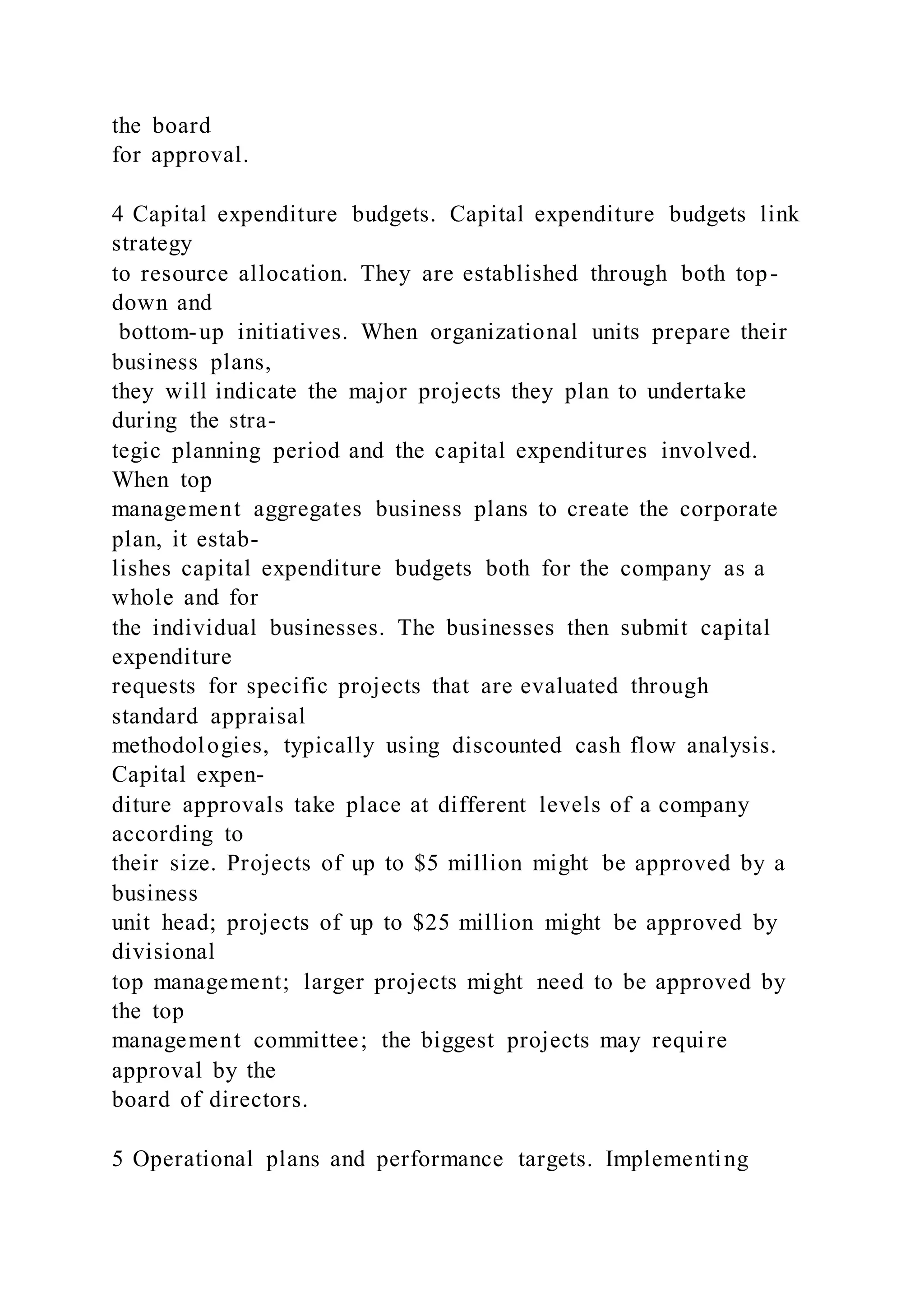 the board
for approval.
4 Capital expenditure budgets. Capital expenditure budgets link
strategy
to resource allocation. They are established through both top-
down and
bottom-up initiatives. When organizational units prepare their
business plans,
they will indicate the major projects they plan to undertake
during the stra-
tegic planning period and the capital expenditures involved.
When top
management aggregates business plans to create the corporate
plan, it estab-
lishes capital expenditure budgets both for the company as a
whole and for
the individual businesses. The businesses then submit capital
expenditure
requests for specific projects that are evaluated through
standard appraisal
methodologies, typically using discounted cash flow analysis.
Capital expen-
diture approvals take place at different levels of a company
according to
their size. Projects of up to $5 million might be approved by a
business
unit head; projects of up to $25 million might be approved by
divisional
top management; larger projects might need to be approved by
the top
management committee; the biggest projects may require
approval by the
board of directors.
5 Operational plans and performance targets. Implementing
 