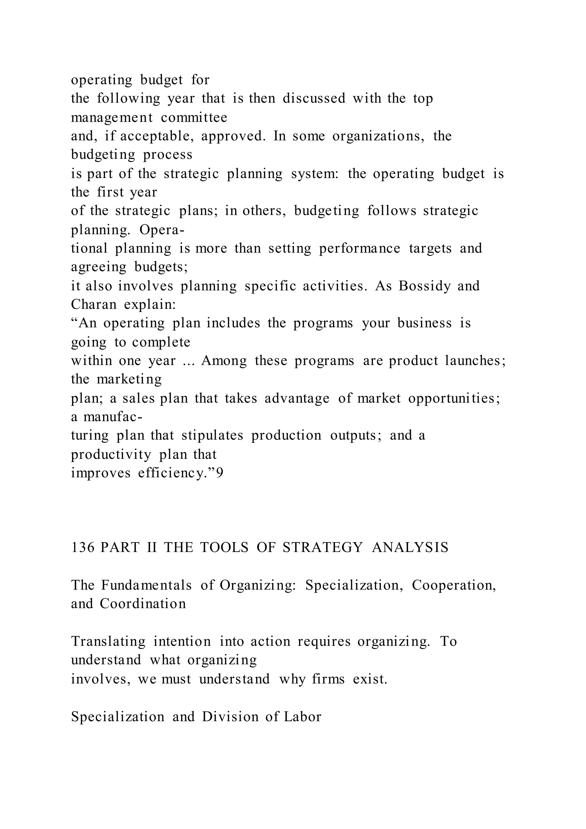 operating budget for
the following year that is then discussed with the top
management committee
and, if acceptable, approved. In some organizations, the
budgeting process
is part of the strategic planning system: the operating budget is
the first year
of the strategic plans; in others, budgeting follows strategic
planning. Opera-
tional planning is more than setting performance targets and
agreeing budgets;
it also involves planning specific activities. As Bossidy and
Charan explain:
“An operating plan includes the programs your business is
going to complete
within one year ... Among these programs are product launches;
the marketing
plan; a sales plan that takes advantage of market opportunities;
a manufac-
turing plan that stipulates production outputs; and a
productivity plan that
improves efficiency.”9
136 PART II THE TOOLS OF STRATEGY ANALYSIS
The Fundamentals of Organizing: Specialization, Cooperation,
and Coordination
Translating intention into action requires organizing. To
understand what organizing
involves, we must understand why firms exist.
Specialization and Division of Labor
 