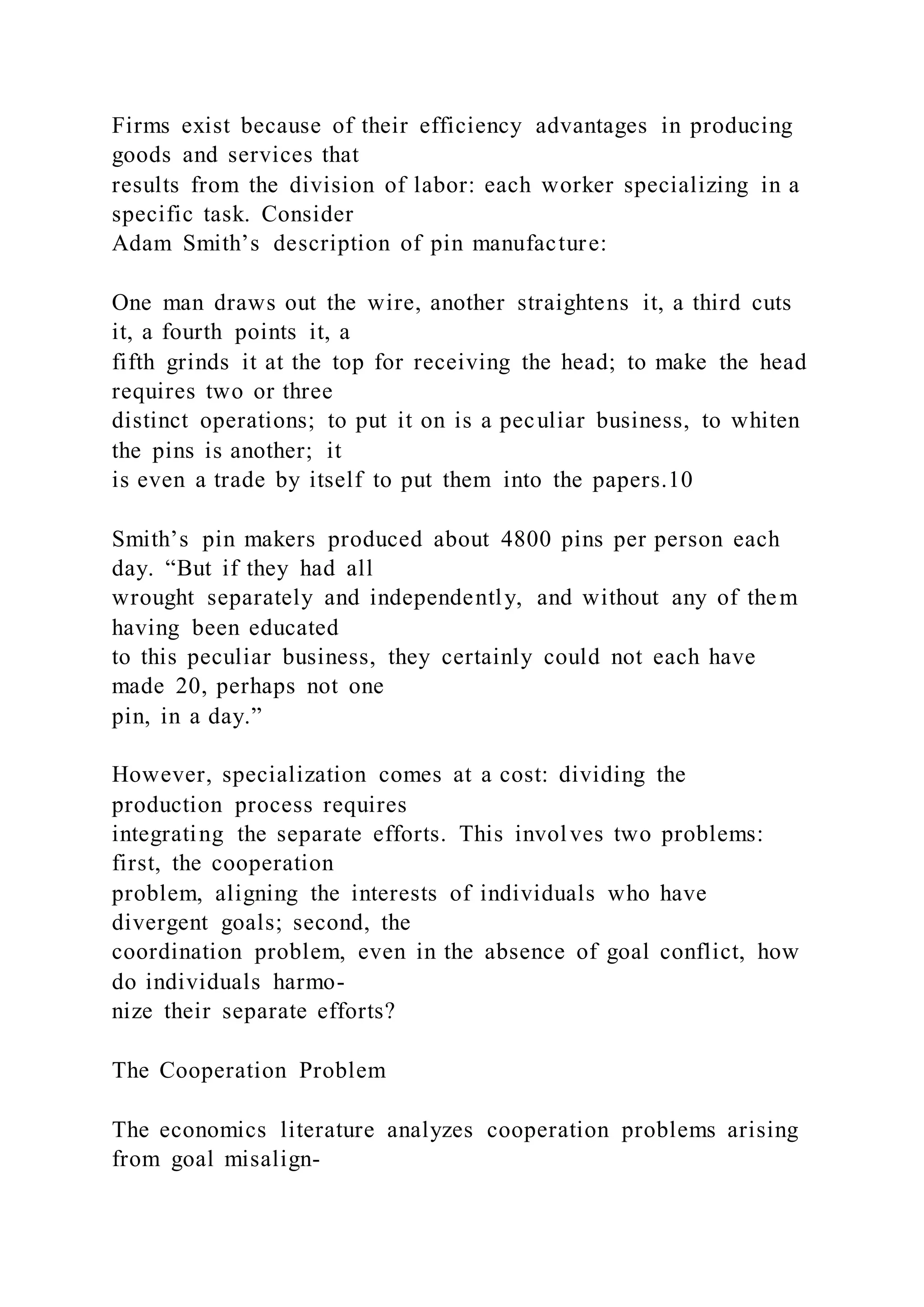 Firms exist because of their efficiency advantages in producing
goods and services that
results from the division of labor: each worker specializing in a
specific task. Consider
Adam Smith’s description of pin manufacture:
One man draws out the wire, another straightens it, a third cuts
it, a fourth points it, a
fifth grinds it at the top for receiving the head; to make the head
requires two or three
distinct operations; to put it on is a peculiar business, to whiten
the pins is another; it
is even a trade by itself to put them into the papers.10
Smith’s pin makers produced about 4800 pins per person each
day. “But if they had all
wrought separately and independently, and without any of them
having been educated
to this peculiar business, they certainly could not each have
made 20, perhaps not one
pin, in a day.”
However, specialization comes at a cost: dividing the
production process requires
integrating the separate efforts. This involves two problems:
first, the cooperation
problem, aligning the interests of individuals who have
divergent goals; second, the
coordination problem, even in the absence of goal conflict, how
do individuals harmo-
nize their separate efforts?
The Cooperation Problem
The economics literature analyzes cooperation problems arising
from goal misalign-
 