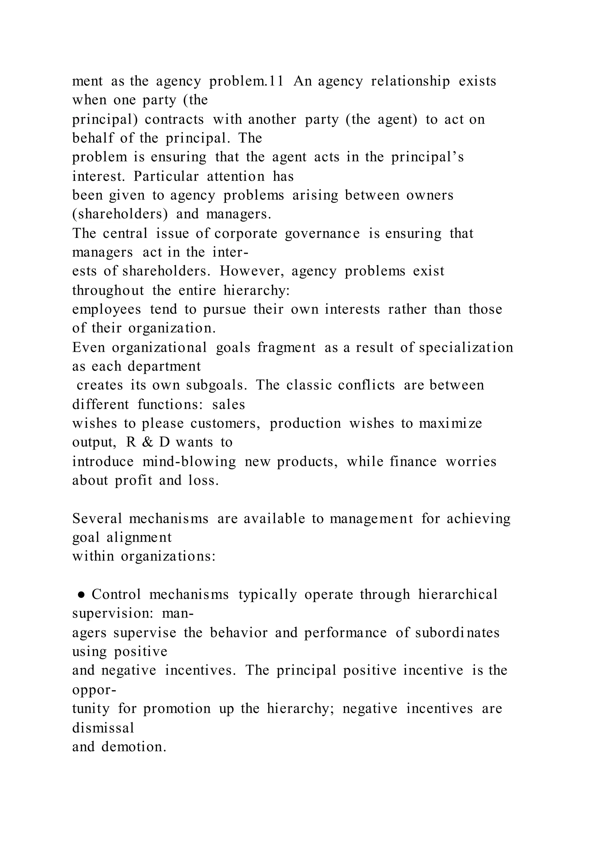 ment as the agency problem.11 An agency relationship exists
when one party (the
principal) contracts with another party (the agent) to act on
behalf of the principal. The
problem is ensuring that the agent acts in the principal’s
interest. Particular attention has
been given to agency problems arising between owners
(shareholders) and managers.
The central issue of corporate governance is ensuring that
managers act in the inter-
ests of shareholders. However, agency problems exist
throughout the entire hierarchy:
employees tend to pursue their own interests rather than those
of their organization.
Even organizational goals fragment as a result of specialization
as each department
creates its own subgoals. The classic conflicts are between
different functions: sales
wishes to please customers, production wishes to maximize
output, R & D wants to
introduce mind-blowing new products, while finance worries
about profit and loss.
Several mechanisms are available to management for achieving
goal alignment
within organizations:
● Control mechanisms typically operate through hierarchical
supervision: man-
agers supervise the behavior and performance of subordi nates
using positive
and negative incentives. The principal positive incentive is the
oppor-
tunity for promotion up the hierarchy; negative incentives are
dismissal
and demotion.
 