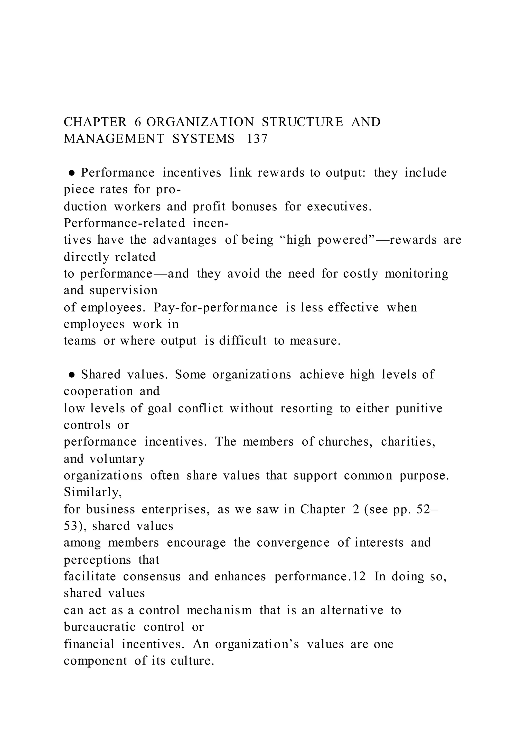 CHAPTER 6 ORGANIZATION STRUCTURE AND
MANAGEMENT SYSTEMS 137
● Performance incentives link rewards to output: they include
piece rates for pro-
duction workers and profit bonuses for executives.
Performance-related incen-
tives have the advantages of being “high powered”—rewards are
directly related
to performance—and they avoid the need for costly monitoring
and supervision
of employees. Pay-for-performance is less effective when
employees work in
teams or where output is difficult to measure.
● Shared values. Some organizations achieve high levels of
cooperation and
low levels of goal conflict without resorting to either punitive
controls or
performance incentives. The members of churches, charities,
and voluntary
organizations often share values that support common purpose.
Similarly,
for business enterprises, as we saw in Chapter 2 (see pp. 52–
53), shared values
among members encourage the convergence of interests and
perceptions that
facilitate consensus and enhances performance.12 In doing so,
shared values
can act as a control mechanism that is an alternative to
bureaucratic control or
financial incentives. An organization’s values are one
component of its culture.
 
