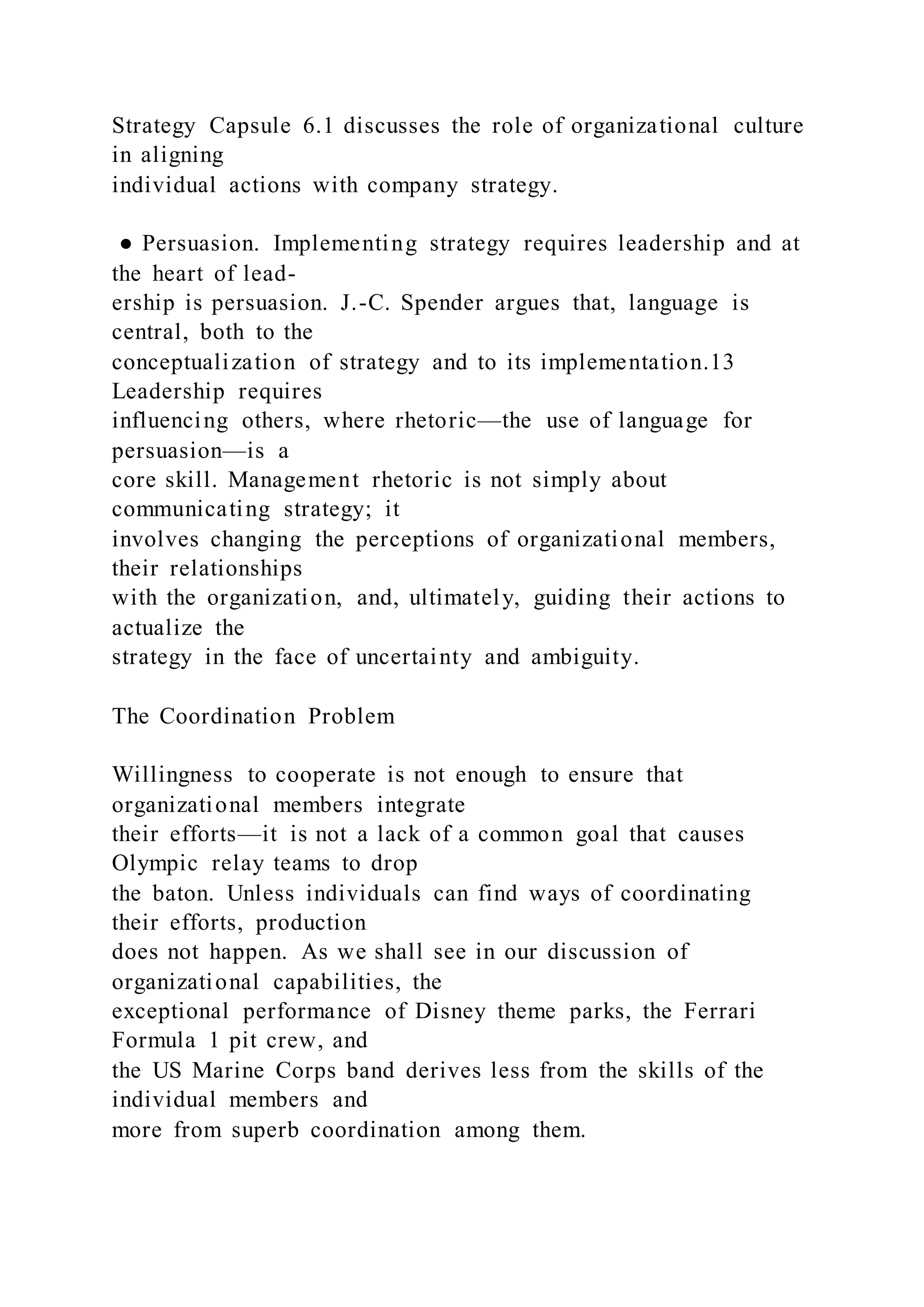 Strategy Capsule 6.1 discusses the role of organizational culture
in aligning
individual actions with company strategy.
● Persuasion. Implementing strategy requires leadership and at
the heart of lead-
ership is persuasion. J.-C. Spender argues that, language is
central, both to the
conceptualization of strategy and to its implementation.13
Leadership requires
influencing others, where rhetoric—the use of language for
persuasion—is a
core skill. Management rhetoric is not simply about
communicating strategy; it
involves changing the perceptions of organizational members,
their relationships
with the organization, and, ultimately, guiding their actions to
actualize the
strategy in the face of uncertainty and ambiguity.
The Coordination Problem
Willingness to cooperate is not enough to ensure that
organizational members integrate
their efforts—it is not a lack of a common goal that causes
Olympic relay teams to drop
the baton. Unless individuals can find ways of coordinating
their efforts, production
does not happen. As we shall see in our discussion of
organizational capabilities, the
exceptional performance of Disney theme parks, the Ferrari
Formula 1 pit crew, and
the US Marine Corps band derives less from the skills of the
individual members and
more from superb coordination among them.
 