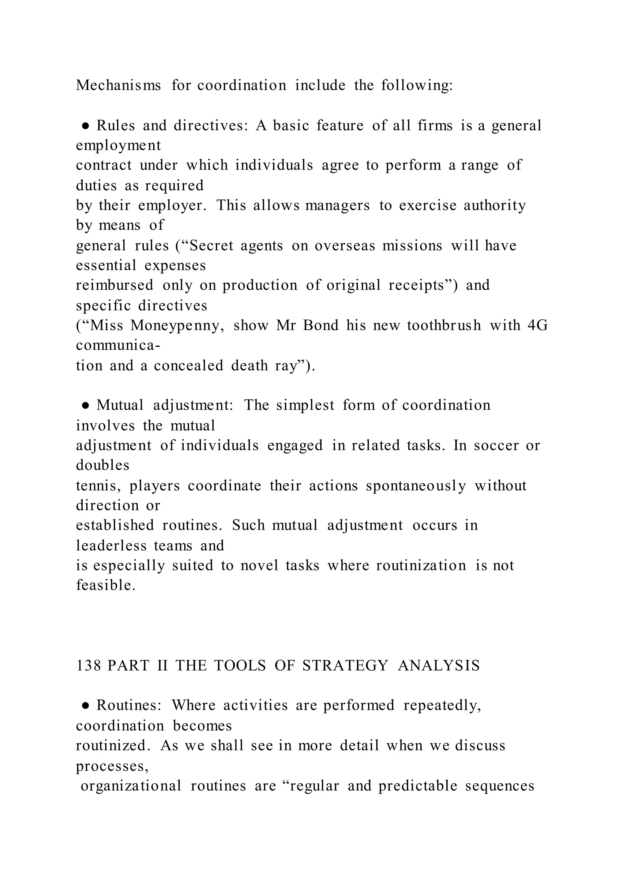 Mechanisms for coordination include the following:
● Rules and directives: A basic feature of all firms is a general
employment
contract under which individuals agree to perform a range of
duties as required
by their employer. This allows managers to exercise authority
by means of
general rules (“Secret agents on overseas missions will have
essential expenses
reimbursed only on production of original receipts”) and
specific directives
(“Miss Moneypenny, show Mr Bond his new toothbrush with 4G
communica-
tion and a concealed death ray”).
● Mutual adjustment: The simplest form of coordination
involves the mutual
adjustment of individuals engaged in related tasks. In soccer or
doubles
tennis, players coordinate their actions spontaneously without
direction or
established routines. Such mutual adjustment occurs in
leaderless teams and
is especially suited to novel tasks where routinization is not
feasible.
138 PART II THE TOOLS OF STRATEGY ANALYSIS
● Routines: Where activities are performed repeatedly,
coordination becomes
routinized. As we shall see in more detail when we discuss
processes,
organizational routines are “regular and predictable sequences
 