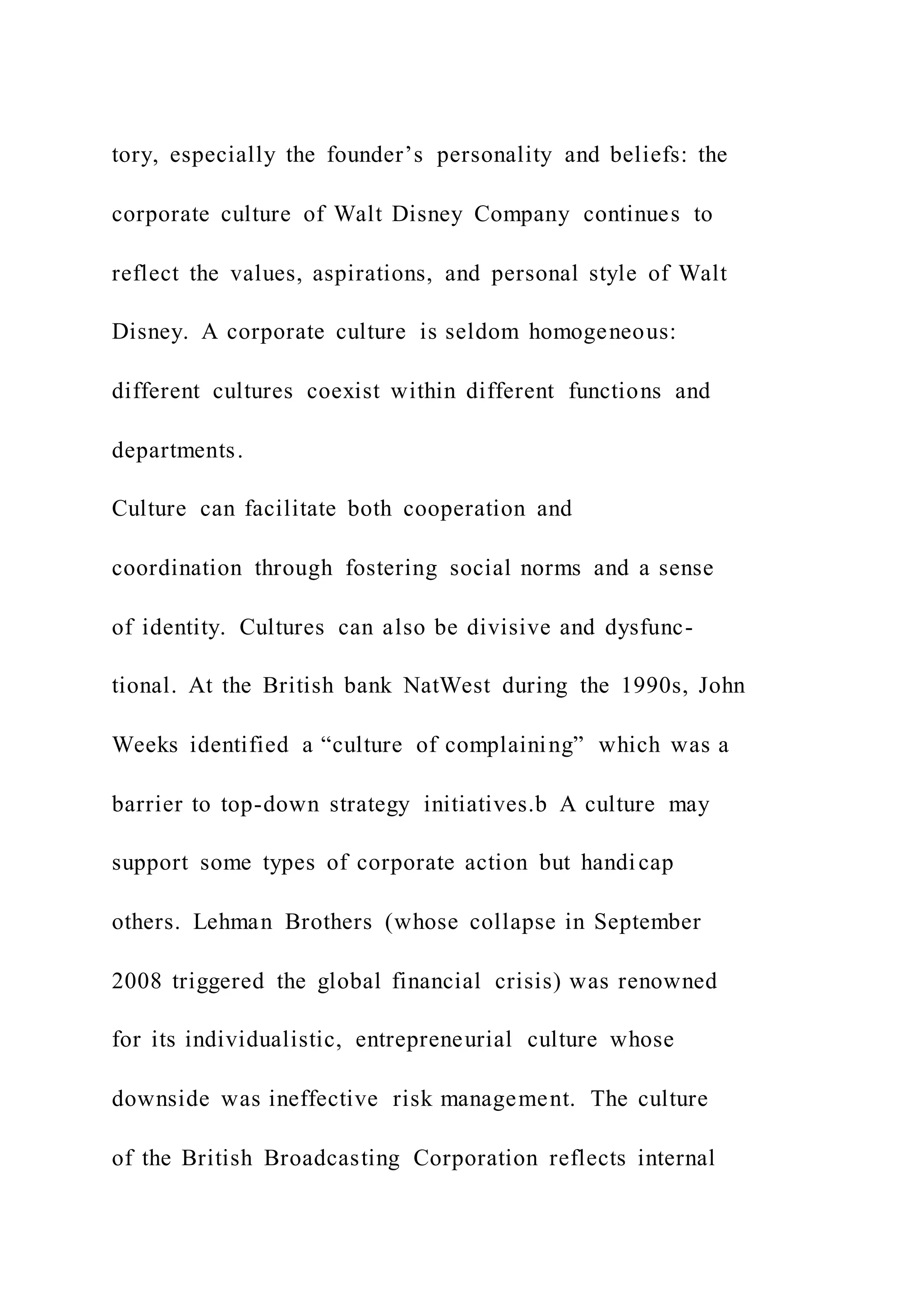 tory, especially the founder’s personality and beliefs: the
corporate culture of Walt Disney Company continues to
reflect the values, aspirations, and personal style of Walt
Disney. A corporate culture is seldom homogeneous:
different cultures coexist within different functions and
departments.
Culture can facilitate both cooperation and
coordination through fostering social norms and a sense
of identity. Cultures can also be divisive and dysfunc-
tional. At the British bank NatWest during the 1990s, John
Weeks identified a “culture of complaining” which was a
barrier to top-down strategy initiatives.b A culture may
support some types of corporate action but handicap
others. Lehman Brothers (whose collapse in September
2008 triggered the global financial crisis) was renowned
for its individualistic, entrepreneurial culture whose
downside was ineffective risk management. The culture
of the British Broadcasting Corporation reflects internal
 