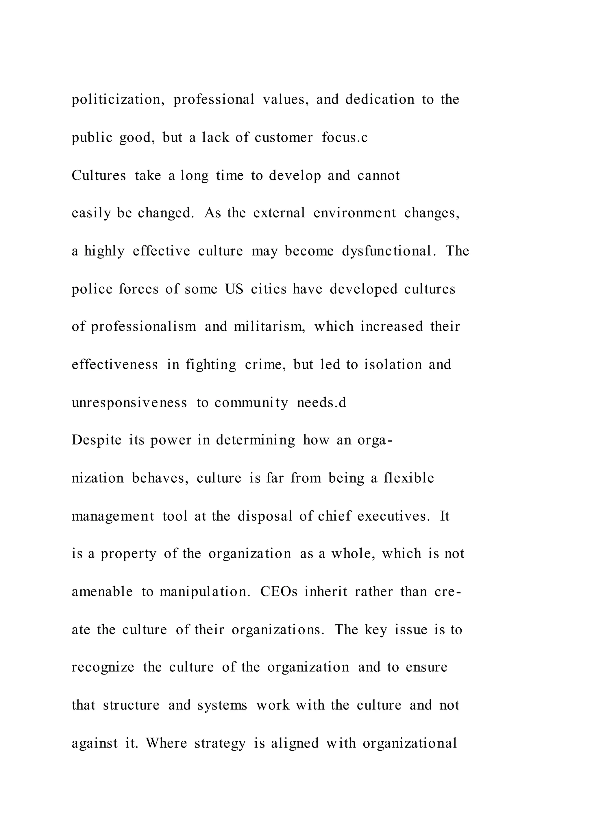 politicization, professional values, and dedication to the
public good, but a lack of customer focus.c
Cultures take a long time to develop and cannot
easily be changed. As the external environment changes,
a highly effective culture may become dysfunctional. The
police forces of some US cities have developed cultures
of professionalism and militarism, which increased their
effectiveness in fighting crime, but led to isolation and
unresponsiveness to community needs.d
Despite its power in determining how an orga-
nization behaves, culture is far from being a flexible
management tool at the disposal of chief executives. It
is a property of the organization as a whole, which is not
amenable to manipulation. CEOs inherit rather than cre-
ate the culture of their organizations. The key issue is to
recognize the culture of the organization and to ensure
that structure and systems work with the culture and not
against it. Where strategy is aligned with organizational
 