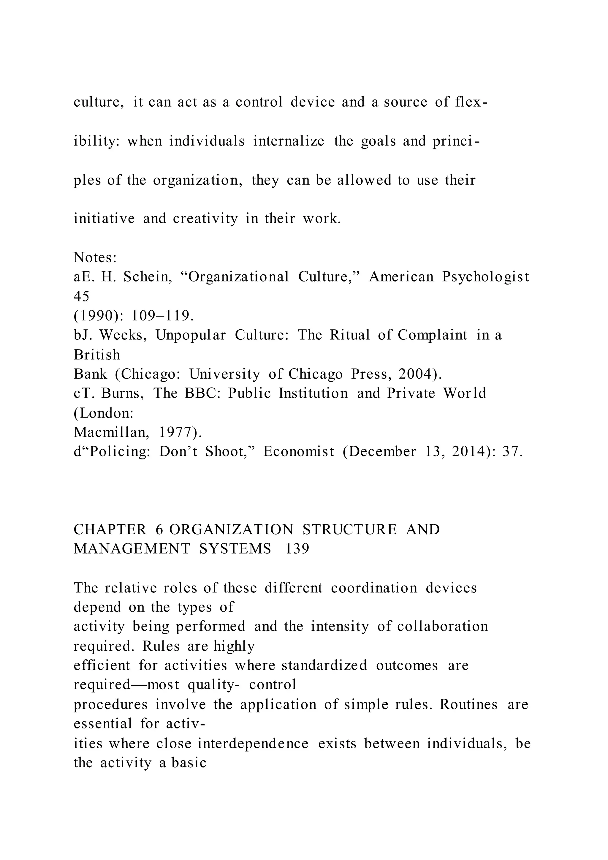 culture, it can act as a control device and a source of flex-
ibility: when individuals internalize the goals and princi -
ples of the organization, they can be allowed to use their
initiative and creativity in their work.
Notes:
aE. H. Schein, “Organizational Culture,” American Psychologist
45
(1990): 109–119.
bJ. Weeks, Unpopular Culture: The Ritual of Complaint in a
British
Bank (Chicago: University of Chicago Press, 2004).
cT. Burns, The BBC: Public Institution and Private World
(London:
Macmillan, 1977).
d“Policing: Don’t Shoot,” Economist (December 13, 2014): 37.
CHAPTER 6 ORGANIZATION STRUCTURE AND
MANAGEMENT SYSTEMS 139
The relative roles of these different coordination devices
depend on the types of
activity being performed and the intensity of collaboration
required. Rules are highly
efficient for activities where standardized outcomes are
required—most quality- control
procedures involve the application of simple rules. Routines are
essential for activ-
ities where close interdependence exists between individuals, be
the activity a basic
 