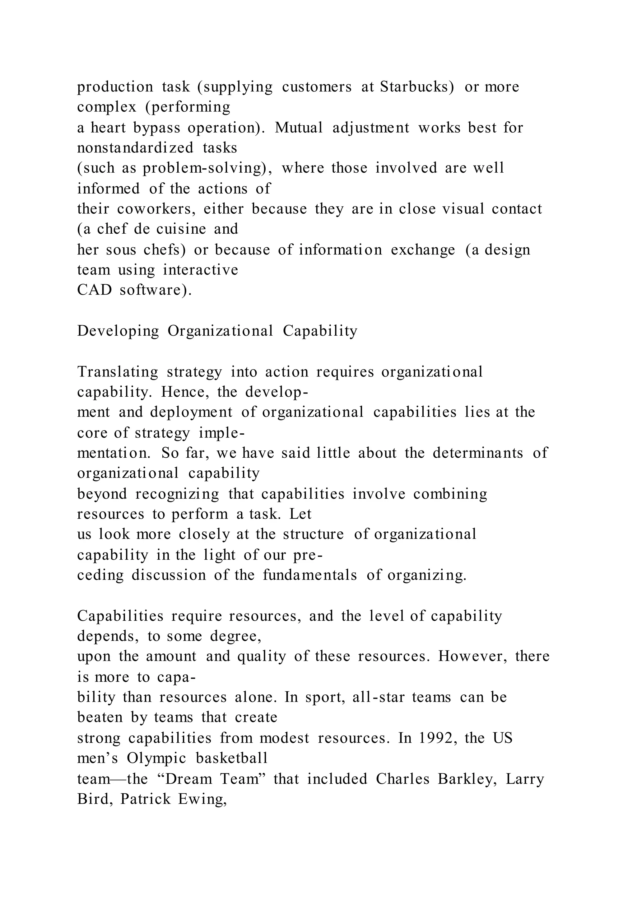 production task (supplying customers at Starbucks) or more
complex (performing
a heart bypass operation). Mutual adjustment works best for
nonstandardized tasks
(such as problem-solving), where those involved are well
informed of the actions of
their coworkers, either because they are in close visual contact
(a chef de cuisine and
her sous chefs) or because of information exchange (a design
team using interactive
CAD software).
Developing Organizational Capability
Translating strategy into action requires organizational
capability. Hence, the develop-
ment and deployment of organizational capabilities lies at the
core of strategy imple-
mentation. So far, we have said little about the determinants of
organizational capability
beyond recognizing that capabilities involve combining
resources to perform a task. Let
us look more closely at the structure of organizational
capability in the light of our pre-
ceding discussion of the fundamentals of organizing.
Capabilities require resources, and the level of capability
depends, to some degree,
upon the amount and quality of these resources. However, there
is more to capa-
bility than resources alone. In sport, all-star teams can be
beaten by teams that create
strong capabilities from modest resources. In 1992, the US
men’s Olympic basketball
team—the “Dream Team” that included Charles Barkley, Larry
Bird, Patrick Ewing,
 