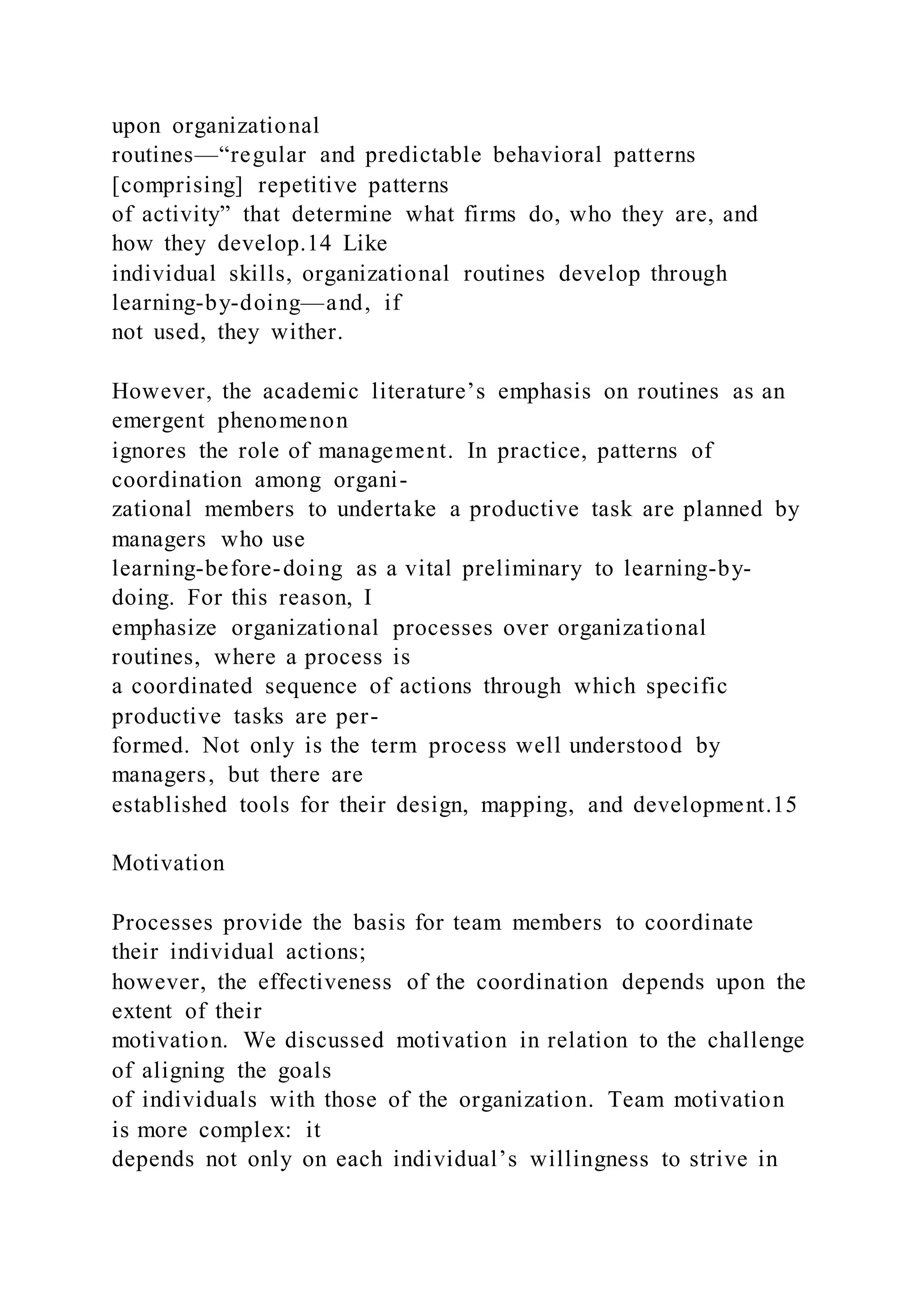 upon organizational
routines—“regular and predictable behavioral patterns
[comprising] repetitive patterns
of activity” that determine what firms do, who they are, and
how they develop.14 Like
individual skills, organizational routines develop through
learning-by-doing—and, if
not used, they wither.
However, the academic literature’s emphasis on routines as an
emergent phenomenon
ignores the role of management. In practice, patterns of
coordination among organi-
zational members to undertake a productive task are planned by
managers who use
learning-before-doing as a vital preliminary to learning-by-
doing. For this reason, I
emphasize organizational processes over organizational
routines, where a process is
a coordinated sequence of actions through which specific
productive tasks are per-
formed. Not only is the term process well understood by
managers, but there are
established tools for their design, mapping, and development.15
Motivation
Processes provide the basis for team members to coordinate
their individual actions;
however, the effectiveness of the coordination depends upon the
extent of their
motivation. We discussed motivation in relation to the challenge
of aligning the goals
of individuals with those of the organization. Team motivation
is more complex: it
depends not only on each individual’s willingness to strive in
 