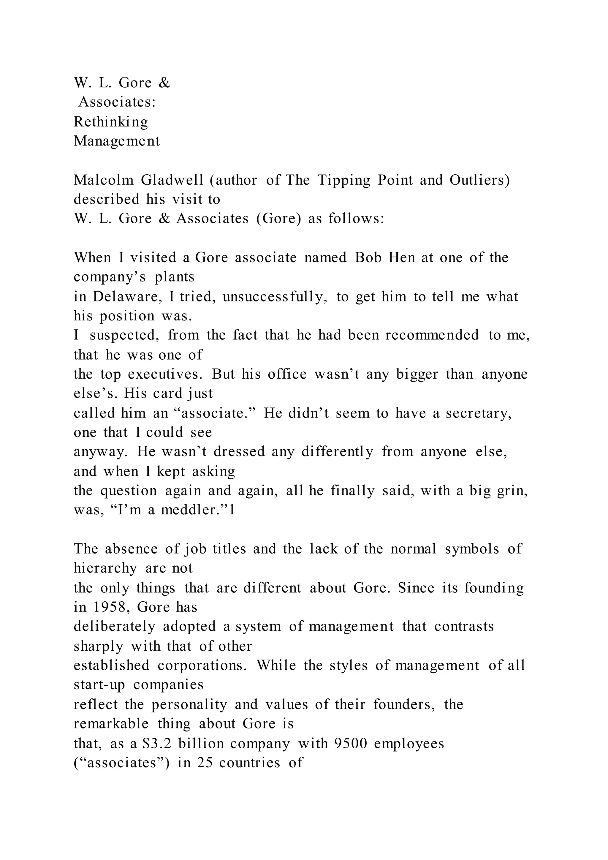 W. L. Gore &
Associates:
Rethinking
Management
Malcolm Gladwell (author of The Tipping Point and Outliers)
described his visit to
W. L. Gore & Associates (Gore) as follows:
When I visited a Gore associate named Bob Hen at one of the
company’s plants
in Delaware, I tried, unsuccessfully, to get him to tell me what
his position was.
I suspected, from the fact that he had been recommended to me,
that he was one of
the top executives. But his office wasn’t any bigger than anyone
else’s. His card just
called him an “associate.” He didn’t seem to have a secretary,
one that I could see
anyway. He wasn’t dressed any differently from anyone else,
and when I kept asking
the question again and again, all he finally said, with a big grin,
was, “I’m a meddler.”1
The absence of job titles and the lack of the normal symbols of
hierarchy are not
the only things that are different about Gore. Since its founding
in 1958, Gore has
deliberately adopted a system of management that contrasts
sharply with that of other
established corporations. While the styles of management of all
start-up companies
reflect the personality and values of their founders, the
remarkable thing about Gore is
that, as a $3.2 billion company with 9500 employees
(“associates”) in 25 countries of
 