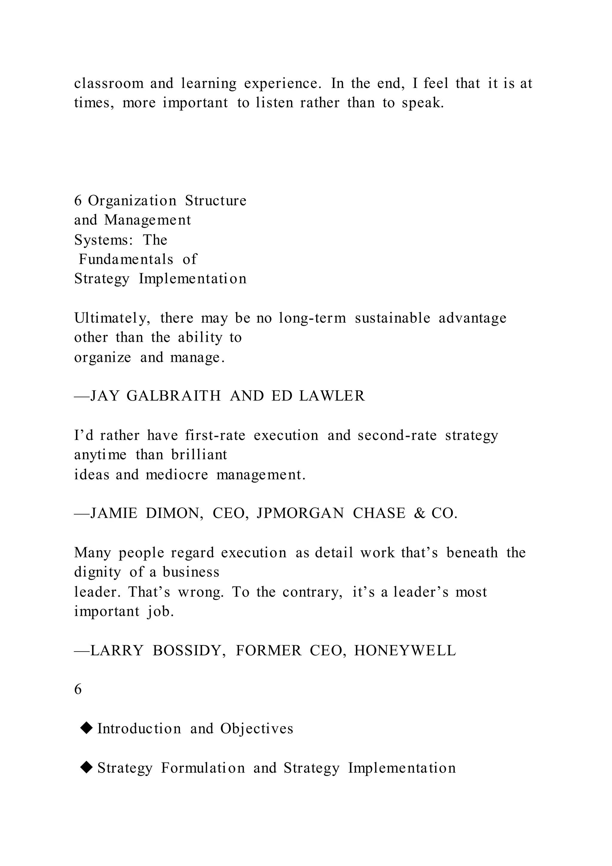classroom and learning experience. In the end, I feel that it is at
times, more important to listen rather than to speak.
6 Organization Structure
and Management
Systems: The
Fundamentals of
Strategy Implementation
Ultimately, there may be no long-term sustainable advantage
other than the ability to
organize and manage.
—JAY GALBRAITH AND ED LAWLER
I’d rather have first-rate execution and second-rate strategy
anytime than brilliant
ideas and mediocre management.
—JAMIE DIMON, CEO, JPMORGAN CHASE & CO.
Many people regard execution as detail work that’s beneath the
dignity of a business
leader. That’s wrong. To the contrary, it’s a leader’s most
important job.
—LARRY BOSSIDY, FORMER CEO, HONEYWELL
6
◆ Introduction and Objectives
◆ Strategy Formulation and Strategy Implementation
 