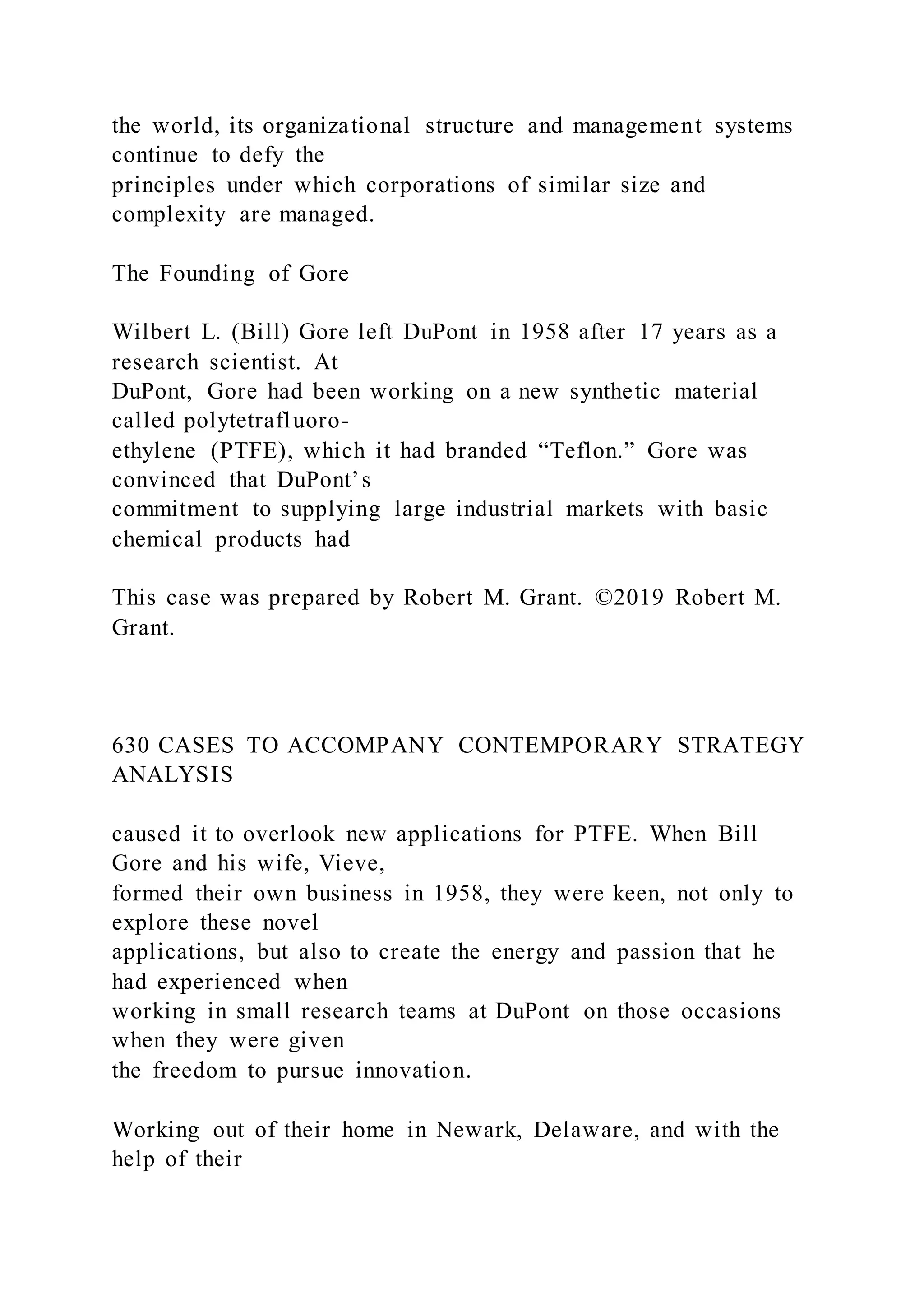 the world, its organizational structure and management systems
continue to defy the
principles under which corporations of similar size and
complexity are managed.
The Founding of Gore
Wilbert L. (Bill) Gore left DuPont in 1958 after 17 years as a
research scientist. At
DuPont, Gore had been working on a new synthetic material
called polytetrafluoro-
ethylene (PTFE), which it had branded “Teflon.” Gore was
convinced that DuPont’s
commitment to supplying large industrial markets with basic
chemical products had
This case was prepared by Robert M. Grant. ©2019 Robert M.
Grant.
630 CASES TO ACCOMPANY CONTEMPORARY STRATEGY
ANALYSIS
caused it to overlook new applications for PTFE. When Bill
Gore and his wife, Vieve,
formed their own business in 1958, they were keen, not only to
explore these novel
applications, but also to create the energy and passion that he
had experienced when
working in small research teams at DuPont on those occasions
when they were given
the freedom to pursue innovation.
Working out of their home in Newark, Delaware, and with the
help of their
 